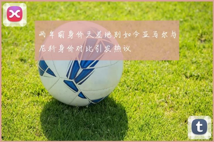 两年前身价天差地别如今亚马尔与尼科身价对比引发热议