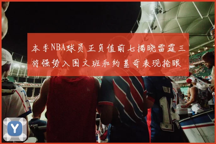 本季NBA球员正负值前七揭晓雷霆三将强势入围文班和约基奇表现抢眼