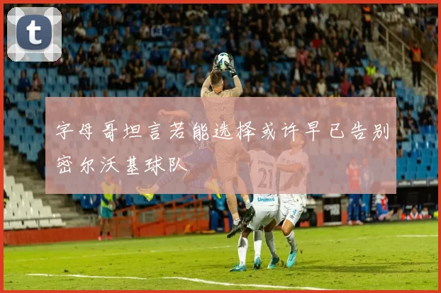 字母哥坦言若能选择或许早已告别密尔沃基球队