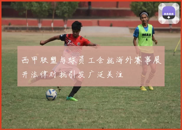 西甲联盟与球员工会就海外赛事展开法律对抗引发广泛关注