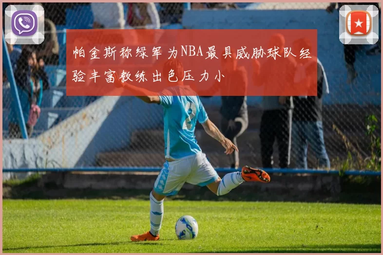 帕金斯称绿军为NBA最具威胁球队经验丰富教练出色压力小