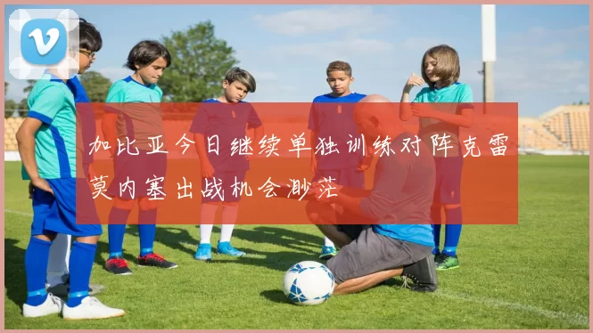 加比亚今日继续单独训练对阵克雷莫内塞出战机会渺茫