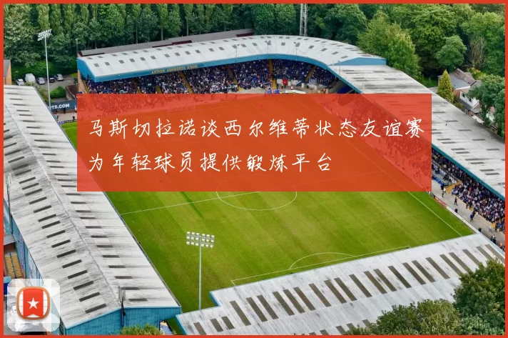 马斯切拉诺谈西尔维蒂状态友谊赛为年轻球员提供锻炼平台