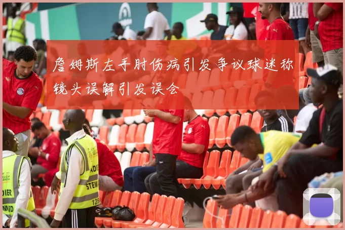 詹姆斯左手肘伤病引发争议球迷称镜头误解引发误会
