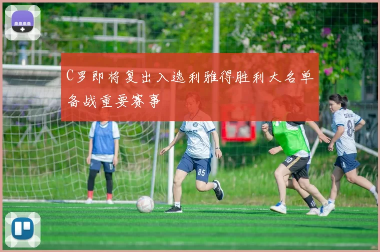 C罗即将复出入选利雅得胜利大名单备战重要赛事