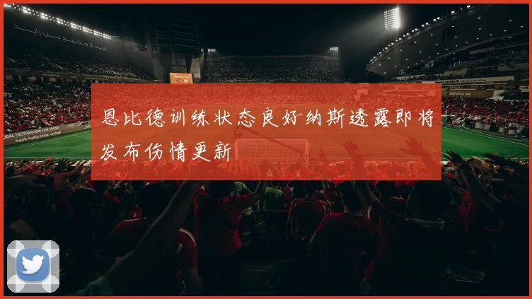 恩比德训练状态良好纳斯透露即将发布伤情更新