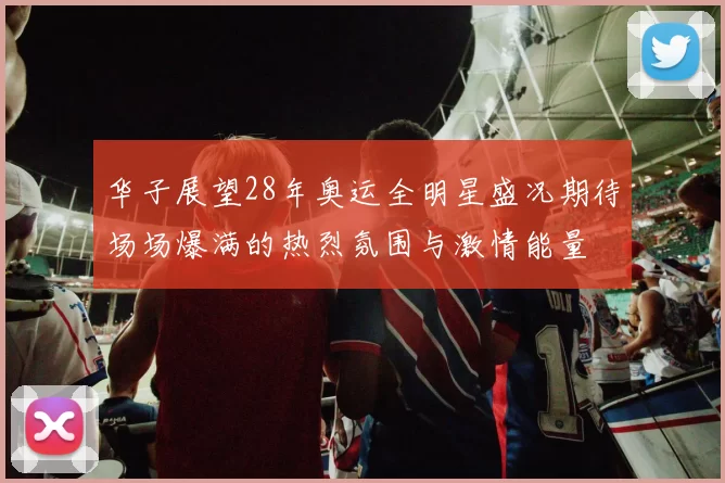 华子展望28年奥运全明星盛况期待场场爆满的热烈氛围与激情能量