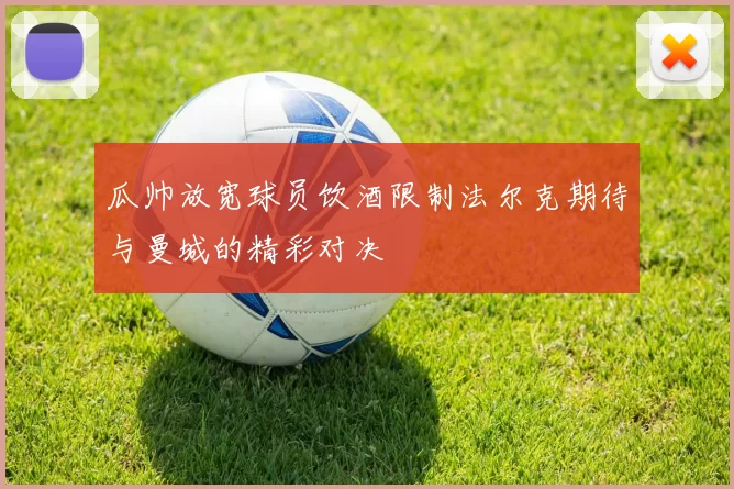 瓜帅放宽球员饮酒限制法尔克期待与曼城的精彩对决