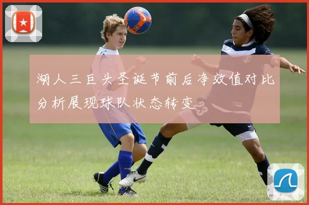 湖人三巨头圣诞节前后净效值对比分析展现球队状态转变