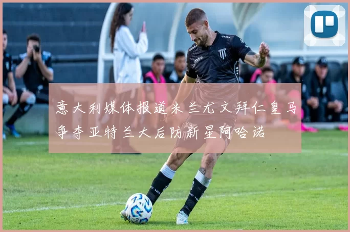意大利媒体报道米兰尤文拜仁皇马争夺亚特兰大后防新星阿哈诺