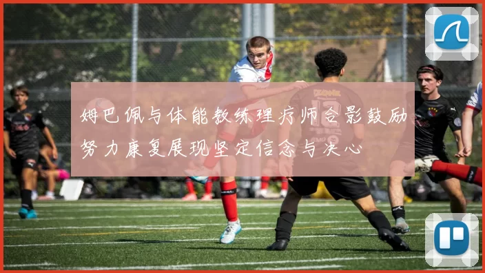 姆巴佩与体能教练理疗师合影鼓励努力康复展现坚定信念与决心