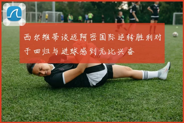 西尔维蒂谈迈阿密国际逆转胜利对于回归与进球感到无比兴奋