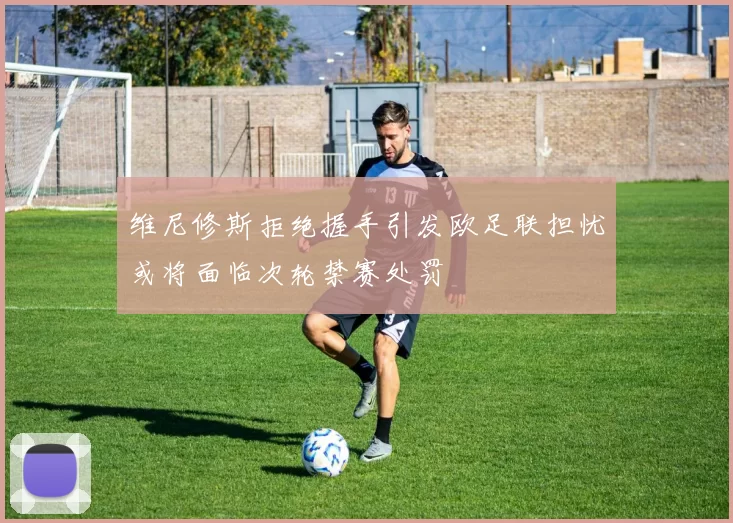 维尼修斯拒绝握手引发欧足联担忧或将面临次轮禁赛处罚