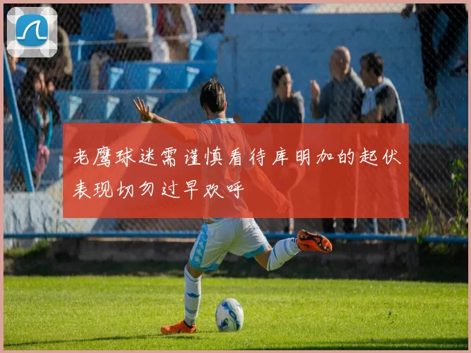 老鹰球迷需谨慎看待库明加的起伏表现切勿过早欢呼