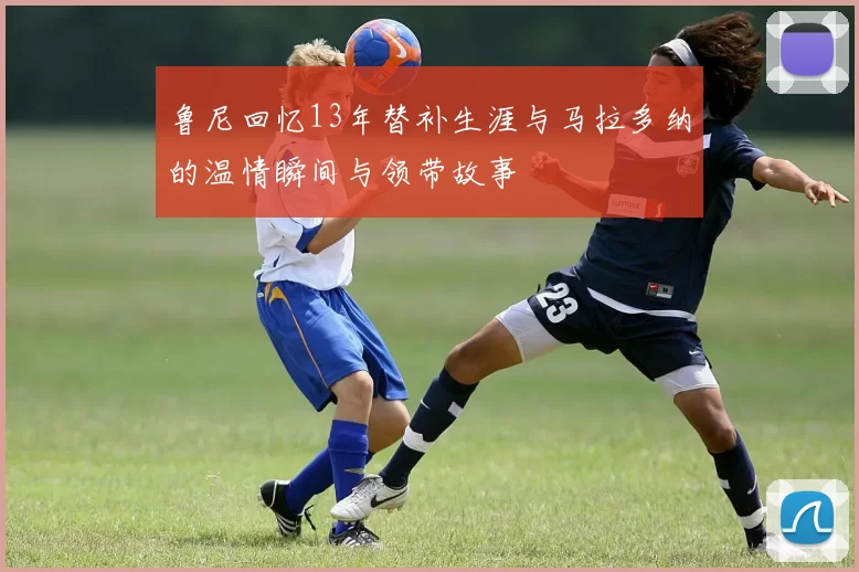 鲁尼回忆13年替补生涯与马拉多纳的温情瞬间与领带故事