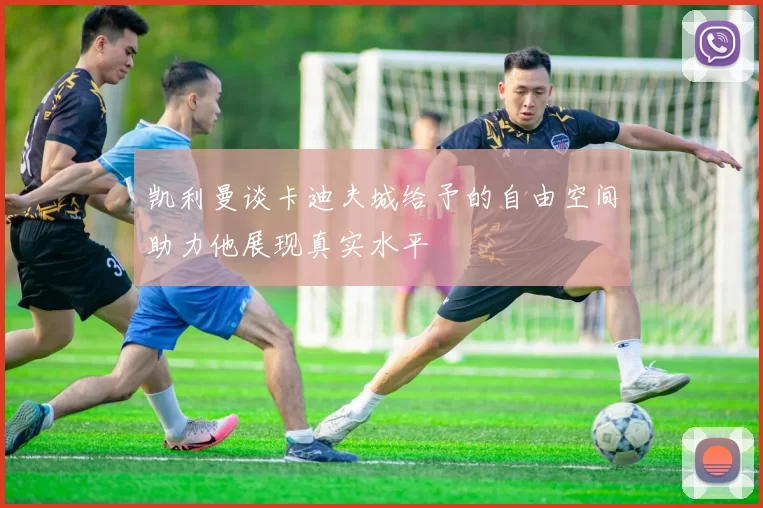 凯利曼谈卡迪夫城给予的自由空间助力他展现真实水平